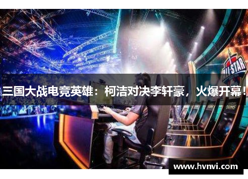 三国大战电竞英雄：柯洁对决李轩豪，火爆开幕！